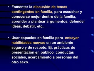 • Fomentar la discusión de temas
contingentes en familia, para escuchar y
conocerse mejor dentro de la familia,
aprender a plantear argumentos, defender
ideas, debatir, etc..
• Usar espacios en familia para ensayar
habilidades nuevas en un ambiente
seguro y de respeto. Ej. prácticas de
presentación en público, conductas
sociales, acercamiento a personas del
otro sexo.
 