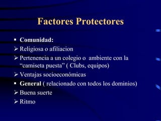 Factores Protectores
 Comunidad:
 Religiosa o afiliacion
 Pertenencia a un colegio o ambiente con la
“camiseta puesta” ( Clubs, equipos)
 Ventajas socioeconómicas
 General ( relacionado con todos los dominios)
 Buena suerte
 Ritmo
 