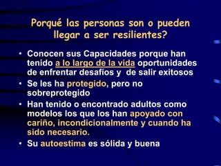 Porqué las personas son o pueden
llegar a ser resilientes?
• Conocen sus Capacidades porque han
tenido a lo largo de la vida oportunidades
de enfrentar desafíos y de salir exitosos
• Se les ha protegido, pero no
sobreprotegido
• Han tenido o encontrado adultos como
modelos los que los han apoyado con
cariño, incondicionalmente y cuando ha
sido necesario.
• Su autoestima es sólida y buena
 
