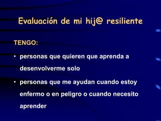 Evaluación de mi hij@ resiliente
TENGO:
• personas que quieren que aprenda a
desenvolverme solo
• personas que me ayudan cuando estoy
enfermo o en peligro o cuando necesito
aprender
 