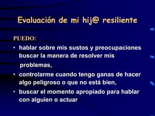 Evaluación de mi hij@ resiliente
PUEDO:
• hablar sobre mis sustos y preocupaciones
buscar la manera de resolver mis
problemas,
• controlarme cuando tengo ganas de hacer
algo peligroso o que no está bien,
• buscar el momento apropiado para hablar
con alguien o actuar
 