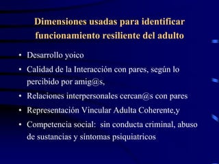 Dimensiones usadas para identificar
funcionamiento resiliente del adulto
• Desarrollo yoico
• Calidad de la Interacción con pares, según lo
percibido por amig@s,
• Relaciones interpersonales cercan@s con pares
• Representación Vincular Adulta Coherente,y
• Competencia social: sin conducta criminal, abuso
de sustancias y síntomas psiquiatricos
 