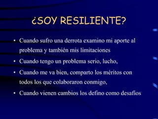 ¿SOY RESILIENTE?
• Cuando sufro una derrota examino mi aporte al
problema y también mis limitaciones
• Cuando tengo un problema serio, lucho,
• Cuando me va bien, comparto los méritos con
todos los que colaboraron conmigo,
• Cuando vienen cambios los defino como desafíos
 