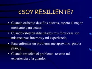 ¿SOY RESILIENTE?
• Cuando enfrento desafíos nuevos, espero el mejor
momento para actuar,
• Cuando estoy en dificultades mis fortalezas son
mis recursos internos y mi experiencia,
• Para enfrentar un problema me aproximo paso a
paso, y
• Cuando resuelvo el problema rescato mi
experiencia y la guardo.
 