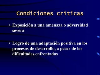 Condiciones críticas
• Exposición a una amenaza o adversidad
severa
• Logro de una adaptación positiva en los
procesos de desarrollo, a pesar de las
dificultades enfrentadas
 