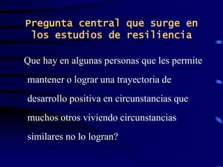 Pregunta central que surge en
los estudios de resiliencia
Que hay en algunas personas que les permite
mantener o lograr una trayectoria de
desarrollo positiva en circunstancias que
muchos otros viviendo circunstancias
similares no lo logran?
 