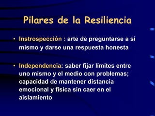 Pilares de la Resiliencia
• Instrospección : arte de preguntarse a sí
mismo y darse una respuesta honesta
• Independencia: saber fijar límites entre
uno mismo y el medio con problemas;
capacidad de mantener distancia
emocional y física sin caer en el
aislamiento
 
