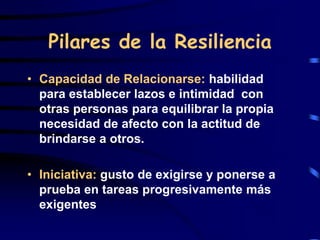 Pilares de la Resiliencia
• Capacidad de Relacionarse: habilidad
para establecer lazos e intimidad con
otras personas para equilibrar la propia
necesidad de afecto con la actitud de
brindarse a otros.
• Iniciativa: gusto de exigirse y ponerse a
prueba en tareas progresivamente más
exigentes
 