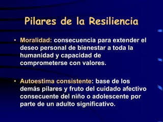Pilares de la Resiliencia
• Moralidad: consecuencia para extender el
deseo personal de bienestar a toda la
humanidad y capacidad de
comprometerse con valores.
• Autoestima consistente: base de los
demás pilares y fruto del cuidado afectivo
consecuente del niño o adolescente por
parte de un adulto significativo.
 