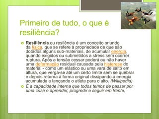 Primeiro de tudo, o que é
resiliência?
 Resiliência ou resilência é um conceito oriundo
da física, que se refere à propriedade de que são
dotados alguns sub-materiais, de acumular energia,
quando exigidos ou submetidos a stress sem ocorrer
ruptura. Após a tensão cessar poderá ou não haver
uma deformação residual causada pela histerese do
material - como um elástico ou uma vara de salto em
altura, que verga-se até um certo limite sem se quebrar
e depois retorna à forma original dissipando a energia
acumulada e lançando o atleta para o alto. (Wikipedia)
 É a capacidade interna que todos temos de passar por
uma crise e aprender, progredir e seguir em frente.
 