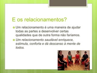 E os relacionamentos?
 Um relacionamento é uma maneira de ajudar
todas as partes a desenvolver certas
qualidades que de outra forma não faríamos.
 Um relacionamento saudável enriquece,
estimula, conforta e dá descanso à mente de
todos.
 