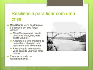 Resiliência para lidar com uma
crise
 Resiliência vem de dentro e
é baseada em sua força
interior.
 Resistência é uma reação
contra as situações, mas
existe uma lei…
 A rebelião é uma maneira de
combater a situação, sem
realmente lutar contra ela…
 A resignação vem quando
você para de usar sua força
interior…
 E em termos de um
relacionamento…
 