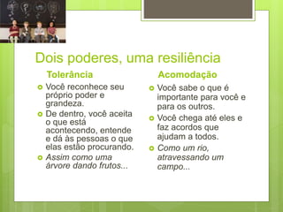 Dois poderes, uma resiliência
Tolerância
 Você reconhece seu
próprio poder e
grandeza.
 De dentro, você aceita
o que está
acontecendo, entende
e dá às pessoas o que
elas estão procurando.
 Assim como uma
árvore dando frutos...
Acomodação
 Você sabe o que é
importante para você e
para os outros.
 Você chega até eles e
faz acordos que
ajudam a todos.
 Como um rio,
atravessando um
campo...
 
