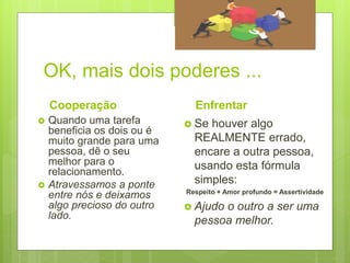 OK, mais dois poderes ...
Cooperação
 Quando uma tarefa
beneficia os dois ou é
muito grande para uma
pessoa, dê o seu
melhor para o
relacionamento.
 Atravessamos a ponte
entre nós e deixamos
algo precioso do outro
lado.
Enfrentar
 Se houver algo
REALMENTE errado,
encare a outra pessoa,
usando esta fórmula
simples:
Respeito + Amor profundo = Assertividade
 Ajudo o outro a ser uma
pessoa melhor.
 