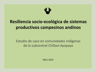 Resiliencia socio-ecológica de sistemas
productivos campesinos andinos
Estudio de caso en comunidades indígenas
de la subcentral Chillavi-Ayopaya
Abril, 2015
 