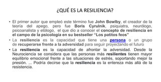 ¿QUÉ ES LA RESILIENCIA?
• El primer autor que empleó este término fue John Bowlby, el creador de la
teoría del apego, pero fue Boris Cyrulnik, psiquiatra, neurólogo,
psicoanalista y etólogo, el que dio a conocer el concepto de resiliencia en
el campo de la psicología en su bestseller “Los patitos feos”
• La resiliencia es la capacidad que tiene una persona o un grupo
de recuperarse frente a la adversidad para seguir proyectando el futuro
• La resiliencia es la capacidad de afrontar la adversidad. Desde la
Neurociencia se considera que las personas más resilientes tienen mayor
equilibrio emocional frente a las situaciones de estrés, soportando mejor la
presión. ... Podría decirse que la resiliencia es la entereza más allá de la
resistencia.
 