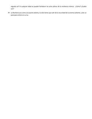 seguido así? A cualquier edad se pueden fortalecer los ocho pilares de la resiliencia nómica. ¿Cómo? ¿Cuáles
son?
 La Resiliencia es como una puerta abierta, tú sólo tienes que salir de la oscuridad de la anomia asiliente, y dar un
paso para entrar en su luz.
 