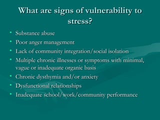 What are signs of vulnerability to stress? Substance abuse Poor anger management Lack of community integration/social isolation Multiple chronic illnesses or symptoms with minimal, vague or inadequate organic basis Chronic dysthymia and/or anxiety Dysfunctional relationships Inadequate school/work/community performance 