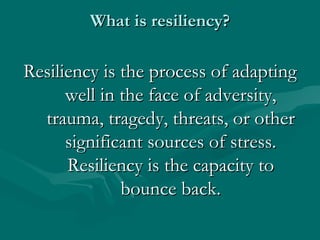What is resiliency? Resiliency is the process of adapting well in the face of adversity, trauma, tragedy, threats, or other significant sources of stress. Resiliency is the capacity to bounce back. 