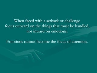 When faced with a setback or challenge focus outward on the things that must be handled, not inward on emotions.  Emotions cannot become the focus of attention. 