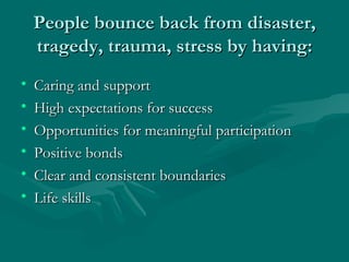 People bounce back from disaster, tragedy, trauma, stress by having: Caring and support High expectations for success Opportunities for meaningful participation Positive bonds Clear and consistent boundaries Life skills 