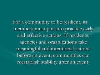 For a community to be resilient, its members must put into practice early and effective actions. If residents, agencies and organizations take meaningful and intentional actions before an event, communities can reestablish stability after an event. 