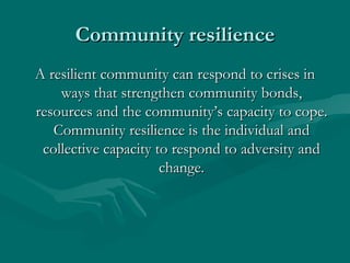 Community resilience A resilient community can respond to crises in ways that strengthen community bonds, resources and the community’s capacity to cope. Community resilience is the individual and collective capacity to respond to adversity and change. 