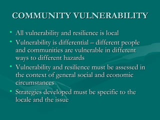 COMMUNITY VULNERABILITY All vulnerability and resilience is local Vulnerability is differential – different people and communities are vulnerable in different ways to different hazards Vulnerability and resilience must be assessed in the context of general social and economic circumstances Strategies developed must be specific to the locale and the issue 