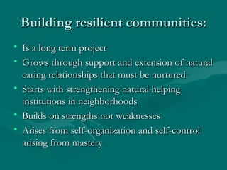 Building resilient communities: Is a long term project Grows through support and extension of natural caring relationships that must be nurtured Starts with strengthening natural helping institutions in neighborhoods Builds on strengths not weaknesses Arises from self-organization and self-control arising from mastery 