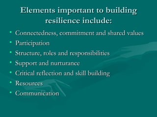 Elements important to building resilience include: Connectedness, commitment and shared values Participation Structure, roles and responsibilities Support and nurturance Critical reflection and skill building Resources Communication 