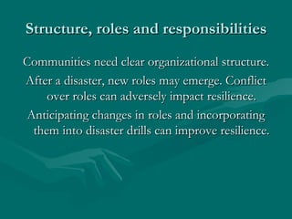 Structure, roles and responsibilities Communities need clear organizational structure. After a disaster, new roles may emerge. Conflict over roles can adversely impact resilience. Anticipating changes in roles and incorporating them into disaster drills can improve resilience. 
