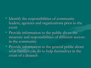 Identify the responsibilities of community leaders, agencies and organizations prior to the event Provide information to the public about the structure and responsibilities of different sectors in the community Provide information to the general public about what families can do to help themselves in the event of a disaster. 