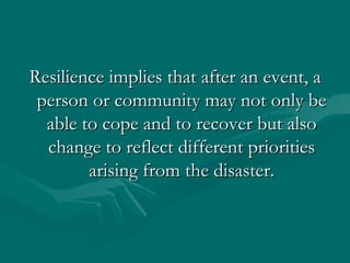 Resilience implies that after an event, a person or community may not only be able to cope and to recover but also change to reflect different priorities arising from the disaster. 