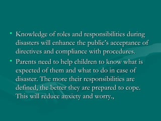 Knowledge of roles and responsibilities during disasters will enhance the public’s acceptance of directives and compliance with procedures. Parents need to help children to know what is expected of them and what to do in case of disaster. The more their responsibilities are defined, the better they are prepared to cope. This will reduce anxiety and worry., 