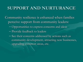 SUPPORT AND NURTURANCE Community resilience is enhanced when families perceive support from community leaders: Opportunities to express concerns and ideas Provide feedback to leaders See their concerns addressed by actions such as community development, attracting new businesses, upgrading common areas, etc. 