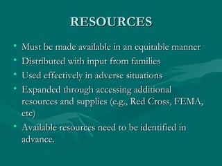 RESOURCES Must be made available in an equitable manner Distributed with input from families Used effectively in adverse situations Expanded through accessing additional resources and supplies (e.g., Red Cross, FEMA, etc) Available resources need to be identified in advance. 
