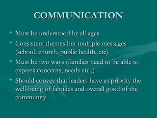 COMMUNICATION Must be understood by all ages Consistent themes but multiple messages (school, church, public health, etc) Must be two ways (families need to be able to express concerns, needs etc.,) Should convey that leaders have as priority the well-being of families and overall good of the community 