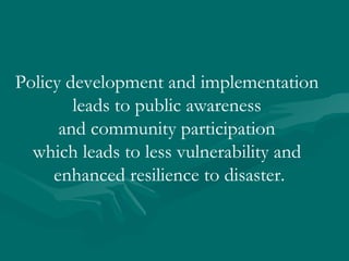 Policy development and implementation  leads to public awareness  and community participation  which leads to less vulnerability and  enhanced resilience to disaster. 