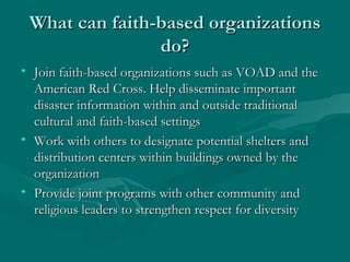 What can faith-based organizations do? Join faith-based organizations such as VOAD and the American Red Cross. Help disseminate important disaster information within and outside traditional cultural and faith-based settings Work with others to designate potential shelters and distribution centers within buildings owned by the organization Provide joint programs with other community and religious leaders to strengthen respect for diversity 