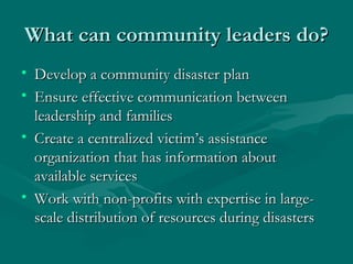 What can community leaders do? Develop a community disaster plan Ensure effective communication between leadership and families Create a centralized victim’s assistance organization that has information about available services Work with non-profits with expertise in large-scale distribution of resources during disasters 