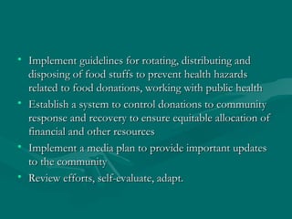 Implement guidelines for rotating, distributing and disposing of food stuffs to prevent health hazards related to food donations, working with public health Establish a system to control donations to community response and recovery to ensure equitable allocation of financial and other resources Implement a media plan to provide important updates to the community Review efforts, self-evaluate, adapt. 