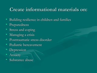 Create informational materials on: Building resilience in children and families Preparedness Stress and coping Managing a crisis Posttraumatic stress disorder Pediatric bereavement Depression Anxiety Substance abuse 