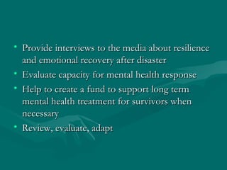 Provide interviews to the media about resilience and emotional recovery after disaster Evaluate capacity for mental health response Help to create a fund to support long term mental health treatment for survivors when necessary Review, evaluate, adapt 