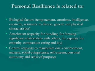 Personal Resilience is related to: Biological factors (temperament, emotions, intelligence, creativity, resistance to disease, genetic and physical characteristics) Attachment (capacity for bonding, for forming significant relationships with others; the capacity for empathy, compassion caring and joy) Control (capacity to manipulate one’s environment, mastery, social competence; self-esteem; personal autonomy and sense of purpose) 