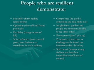 People who are resilient demonstrate: Sociability (form healthy relationships) Optimism (view self and future positively) Flexibility (change is part of life) Self-confidence (move toward goals, base decisions on confidence in one’s abilities) Competence (be good at something and take pride in it) Insightfulness (understand people and situations; be able to see other sides) Perseverance (don’t give up) Perspective (view crises as challenges to be faced, not insurmountable obstacles) Self control (manage strong feelings and impulses; internalization of locus of control) 