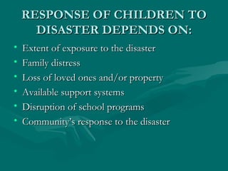RESPONSE OF CHILDREN TO DISASTER DEPENDS ON: Extent of exposure to the disaster Family distress Loss of loved ones and/or property Available support systems Disruption of school programs Community’s response to the disaster 