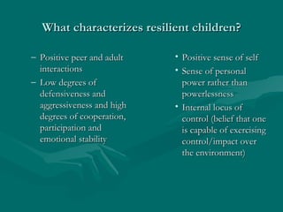 What characterizes resilient children? Positive peer and adult interactions Low degrees of defensiveness and aggressiveness and high degrees of cooperation, participation and emotional stability Positive sense of self Sense of personal power rather than powerlessness Internal locus of control (belief that one is capable of exercising control/impact over the environment) 
