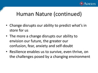 Human Nature (continued)
• Change disrupts our ability to predict what’s in
  store for us
• The more a change disrupts our ability to
  envision our future, the greater our
  confusion, fear, anxiety and self-doubt
• Resilience enables us to survive, even thrive, on
  the challenges posed by a changing environment
 