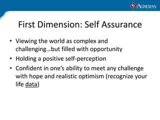 First Dimension: Self Assurance
• Viewing the world as complex and
  challenging…but filled with opportunity
• Holding a positive self-perception
• Confident in one’s ability to meet any challenge
  with hope and realistic optimism (recognize your
  life data)
 