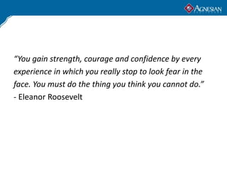 “You gain strength, courage and confidence by every
experience in which you really stop to look fear in the
face. You must do the thing you think you cannot do.”
- Eleanor Roosevelt
 